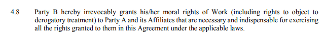 4.8 Party B hereby irrevocably grants his/her moral rights of Work (including rights to object to derogatory
treatment) to Party A and its Affiliates that are necessary and indispensable for exercising all the
rights granted to them in this Agreement under the applicable laws. 