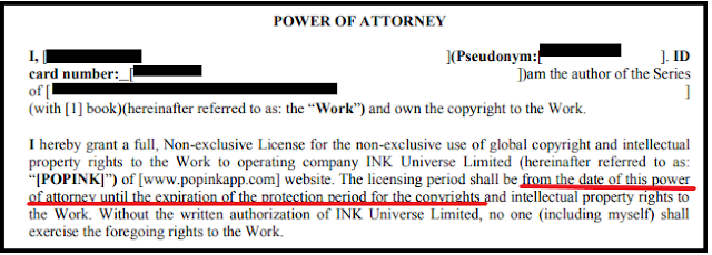 POWER OF ATTORNEY
I, [redacted] ](Pseudonym:[
redacted
 ])am the author of the Series of [
[redacted]
(with [1] book)(hereinafter referred to as: the “Work”) and own the copyright to the Work.
I hereby grant a full, Non-exclusive License for the non-exclusive use of global copyright and intellectual
property rights to the Work to operating company INK Universe Limited (hereinafter referred to as:
“[POPINK]”) of [www.popinkapp.com] website. The licensing period shall be from the date of this power of attorney until the expiration of the protection period for the copyrights and intellectual property rights to
the Work. Without the written authorization of INK Universe Limited, no one (including myself) shall exercise the foregoing rights to the Work.