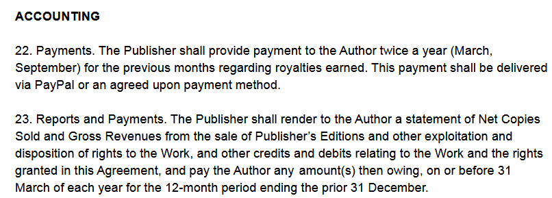 ACCOUNTING

22. Payments. The Publisher shall provide payment to the Author twice a year (March, September) for the previous months regarding royalties earned. This payment shall be delivered
via PayPal or an agreed upon payment method.
23. Reports and Payments. The Publisher shall render to the Author a statement of Net Copies Sold and Gross Revenues from the sale of Publisher’s Editions and other exploitation and disposition of rights to the Work, and other credits and debits relating to the Work and the rights granted in this Agreement, and pay the Author any amount(s) then owing, on or before 31
March of each year for the 12-month period ending the prior 31 December.