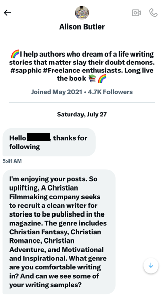 DM from "Alison Butler":
I'm enjoying your posts. So uplifting. A Christian Filmmaking company seeks to recruit a clean writer for stories to be published in the magazine...What genre are you comfortable writing in? And can we see some of your writing samples?