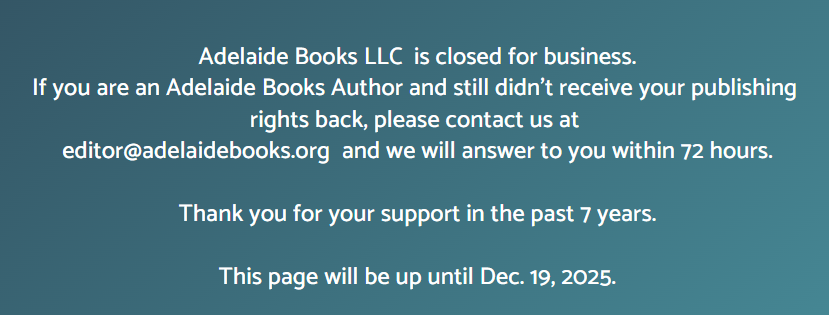 Adelaide Books LLC  is closed for business.
If you are an Adelaide Books Author and still didn't receive your publishing rights back, please contact us at 
editor@adelaidebooks.org  and we will answer to you within 72 hours.

Thank you for your support in the past 7 years.

This page will be up until Dec. 19, 2025.