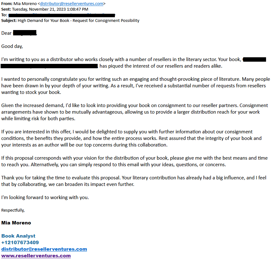 Solicitation from Reseller Ventures: 

I'm writing to you as a distributor who works closely with a number of resellers in the literary sector. Your book, Contact of the Best Kind, Wuss, the Giant Sea Monster, has piqued the interest of our resellers and readers alike.

I wanted to personally congratulate you for writing such an engaging and thought-provoking piece of literature. Many people have been drawn in by your depth of your writing. As a result, I've received a substantial number of requests from resellers wanting to stock your book.
 
Given the increased demand, I'd like to look into providing your book on consignment to our reseller partners. Consignment arrangements have shown to be mutually advantageous, allowing us to provide a larger distribution reach for your work while limiting risk for both parties.

If you are interested in this offer, I would be delighted to supply you with further information about our consignment conditions, the benefits they provide, and how the entire process works. Rest assured that the integrity of your book and your interests as an author will be our top concerns during this collaboration.

If this proposal corresponds with your vision for the distribution of your book, please give me with the best means and time to reach you. Alternatively, you can simply respond to this email with your ideas, questions, or concerns.
 
Thank you for taking the time to evaluate this proposal. Your literary contribution has already had a big influence, and I feel that by collaborating, we can broaden its impact even further.
 
I'm looking forward to working with you. 
