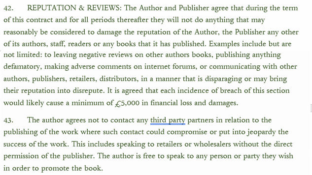 42. REPUTATION & REVIEWS: The Author and Publisher agree that during the term of this contract and for all periods thereafter they will not do anything that may reasonably be considered to damage the reputation of the Author, the Publisher any other of its authors, staff, readers or any books that it has published. Examples include but are not limited: to leaving negative reviews on other authors books, publishing anything defamatory, making adverse comments on internet forums, or communicating with other authors, publishers, retailers, distributors, in a manner that is disparaging or may bring their reputation into disrepute. It is agreed that each incidence of breach of this section would likely cause a minimum of £5,000 in financial 
loss and damages. 

43.The author agrees not to contact any third party partners in relation to the publishing of the work where such contact could compromise or put into jeprody the success of the work. This includes speaking to retailers or wholesalers without the direct permission of the publisher. The author is free to speak to any person or party they wish in order to promote the book.