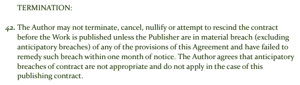 42. The Author may not terminate, cancel, nullify or attempt to rescind the contract before the Work is published unless the Publisher are in material breach (excluding 
anticipatory breaches) of any of the provisions of this Agreement and have failed to remedy such breach within one month of notice. The Author agrees that anticipatory breaches of contract are not appropriate and do not apply in the case of this publishing contract.