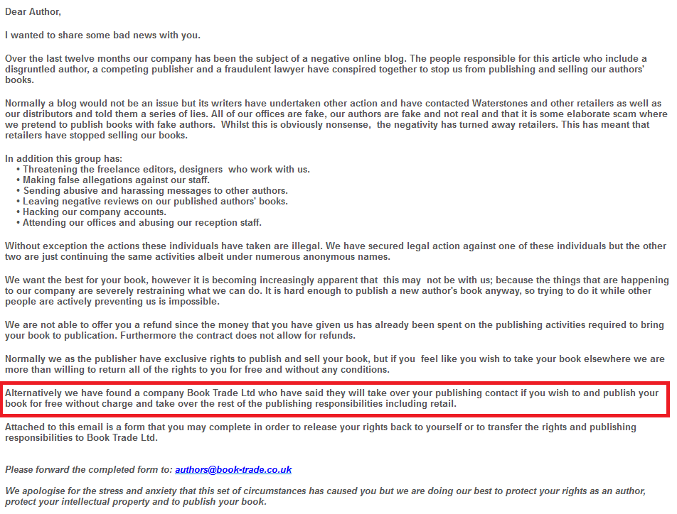 Dear Author, 

I wanted to share some bad news with you.

Over the last twelve months our company has been the subject of a negative online blog. The people responsible for this article who include a disgruntled author, a competing publisher and a fraudulent lawyer have conspired together to stop us from publishing and selling our authors' books.

Normally a blog would not be an issue but its writers have undertaken other action and have contacted Waterstones and other retailers as well as our distributors and told them a series of lies. All of our offices are fake, our authors are fake and not real and that it is some elaborate scam where we pretend to publish books with fake authors.  Whilst this is obviously nonsense,  the negativity has turned away retailers. This has meant that retailers have stopped selling our books.

In addition this group has:
    • Threatening the freelance editors, designers  who work with us.
    • Making false allegations against our staff.
    • Sending abusive and harassing messages to other authors.  
    • Leaving negative reviews on our published authors' books.
    • Hacking our company accounts.
    • Attending our offices and abusing our reception staff.

Without exception the actions these individuals have taken are illegal. We have secured legal action against one of these individuals but the other two are just continuing the same activities albeit under numerous anonymous names. 

We want the best for your book, however it is becoming increasingly apparent that  this may  not be with us; because the things that are happening to our company are severely restraining what we can do. It is hard enough to publish a new author's book anyway, so trying to do it while other people are actively preventing us is impossible.

We are not able to offer you a refund since the money that you have given us has already been spent on the publishing activities required to bring your book to publication. Furthermore the contract does not allow for refunds.

Normally we as the publisher have exclusive rights to publish and sell your book, but if you  feel like you wish to take your book elsewhere we are more than willing to return all of the rights to you for free and without any conditions.

Alternatively we have found a company Book Trade Ltd who have said they will take over your publishing contact if you wish to and publish your book for free without charge and take over the rest of the publishing responsibilities including retail.

Attached to this email is a form that you may complete in order to release your rights back to yourself or to transfer the rights and publishing responsibilities to Book Trade Ltd.
 
Please forward the completed form to: authors@book-trade.co.uk
 
We apologise for the stress and anxiety that this set of circumstances has caused you but we are doing our best to protect your rights as an author, protect your intellectual property and to publish your book.