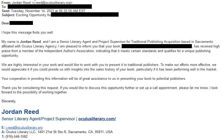 Solicitation from Jordan Reed of Oculus Literary: 

My name is Jordan Reed, and I am a Senior Literary Agent and Project Supervisor for Traditional Publishing Acquisition based in Sacramento affiliated with Oculus Literary Agency. I am pleased to inform you that your book, {  } has received high praise from a member of the Independent Author's Association, indicating that it meets certain standards and qualifies for a unique publishing opportunity.

We are highly interested in your work and would like to work with you to present it to traditional publishers. To make our efforts more effective, we would appreciate it if you could provide us with insights into the sales history of your book, particularly if it has been performing well in the market.

Your cooperation in providing this information will be of great assistance to us in presenting your book to potential publishers.

Thank you for considering this request. If you would like to discuss this opportunity further or set up a call appointment, please let me know. I look forward to the possibility of working together.

Sincerely,

Jordan Reed

Senior Literary Agent/Project Supervisor | oculusliterary.com/