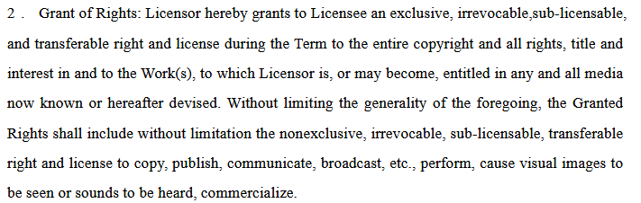 Grant of Rights: Licensor hereby grants to Licensee an exclusive, irrevocable,sub-licensable,
and transferable right and license during the Term to the entire copyright and all rights, title and
interest in and to the Work(s), to which Licensor is, or may become, entitled in any and all media
now known or hereafter devised. Without limiting the generality of the foregoing, the Granted
Rights shall include without limitation the nonexclusive, irrevocable, sub-licensable, transferable
right and license to copy, publish, communicate, broadcast, etc., perform, cause visual images to
be seen or sounds to be heard, commercialize.