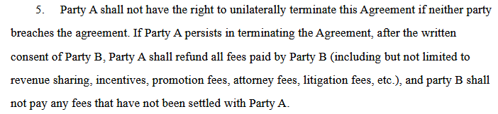 5. Party A shall not have the right to unilaterally terminate this Agreement if neither party
breaches the agreement. If Party A persists in terminating the Agreement, after the written
consent of Party B, Party A shall refund all fees paid by Party B (including but not limited to
revenue sharing, incentives, promotion fees, attorney fees, litigation fees, etc.), and party B shall
not pay any fees that have not been settled with Party A.