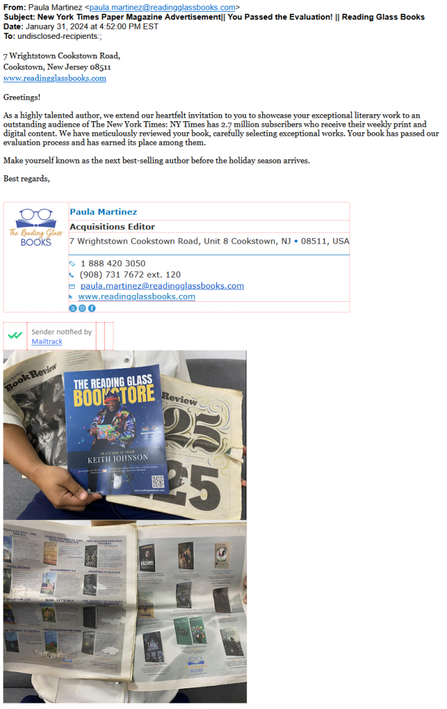 Reading Glass solicitation for "New York Times Paper Magazine Advertisement": "As a highly talented author, we extend our heartfelt invitation to you to showcase your exceptional literary work to an outstanding audience of The New York Times: NY Times has 2.7 million subscribers who receive their weekly print and digital content. We have meticulously reviewed your book, carefully selecting exceptional works. Your book has passed our evaluation process and has earned its place among them.
Make yourself known as the next best-selling author before the holiday season arrives."