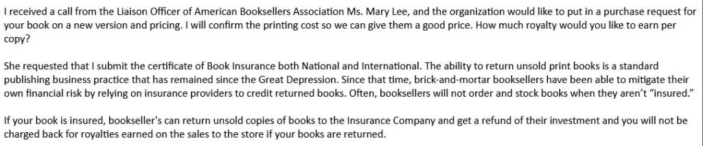 Book returns insurance pitch from Mark Sanchez: "I received a call from the Liaison Officer of American Booksellers Association Ms. Mary Lee, and the organization would like to put in a purchase request for your book on a new version and pricing. I will confirm the printing cost so we can give them a good price. How much royalty would you like to earn per copy? 

She requested that I submit the certificate of Book Insurance both National and International. The ability to return unsold print books is a standard publishing business practice that has remained since the Great Depression. Since that time, brick-and-mortar booksellers have been able to mitigate their own financial risk by relying on insurance providers to credit returned books. Often, booksellers will not order and stock books when they aren’t “insured.” 

If your book is insured, bookseller's can return unsold copies of books to the Insurance Company and get a refund of their investment and you will not be charged back for royalties earned on the sales to the store if your books are returned. "