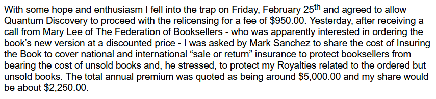 Author describes scam book returns insurance offer: "With some hope and enthusiasm I fell into the trap on Friday, February 25th and agreed to allow Quantum Discovery to proceed with the relicensing for a fee of $950.00. Yesterday, after receiving a call from Mary Lee of The Federation of Booksellers - who was apparently interested in ordering the book’s new version at a discounted price - I was asked by Mark Sanchez to share the cost of Insuring the Book to cover national and international “sale or return” insurance to protect booksellers from bearing the cost of unsold books and, he stressed, to protect my Royalties related to the ordered but unsold books. The total annual premium was quoted as being around $5,000.00 and my share would be about $2,250.00."