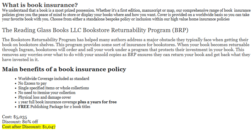 Pitch from The Reading Glass Books: "What is book insurance?

We understand that a book is a most prized possession. Whether it’s a first edition, manuscript or map, our comprehensive range of book  insurance policies gives you the peace of mind to store or display your books where and how you want. Cover is provided on a worldwide basis so you can take your favorite book with you. Choose from either a standalone bespoke policy or inclusion within our high value home insurance policies

The Reading Glass Books LLC Bookstore Returnability Program (BRP)

The Bookstore Returnability Program has helped many authors address a major obstacle they typically face when getting their book on bookstore shelves. This program provides some sort of insurance for bookstores. When your book becomes returnable through Ingram, bookstores will order and sell your work under a program that protects their investment in your book. This removes any worries over what to do with your unsold copies as BRP ensures they can return your book and get back what they have invested in it.

Our Book Returnability Program makes it easier for your book to be accepted by booksellers and earn shelf space in bookstores. 

Cost: $5,035
Discount: 80% 0ff
Cost after Discount: $1,047