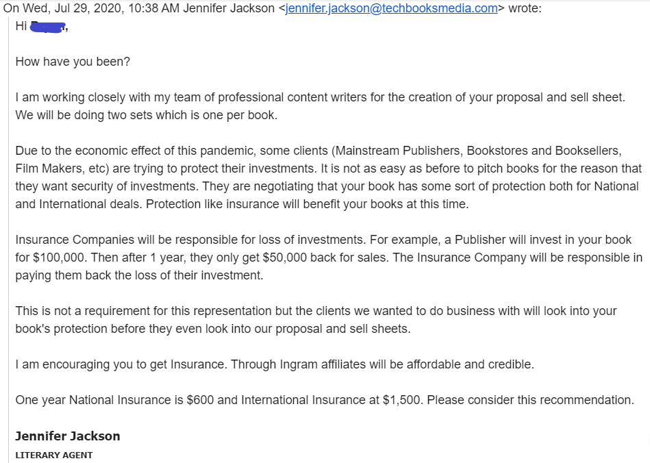 Email from scammer impersonating agent Jennifer Jackson: "Protection like insurance will benefit your books at this time. Insurance Companies will be responsible for loss of investments. For example, a Publisher will invest in your book for $100,000. Then after 1 year, they only get $50,000 back for sales. The Insurance Company will be responsible in paying them back the loss of their investment...One year National Insurance is $600 and International Insurance at $1,500."