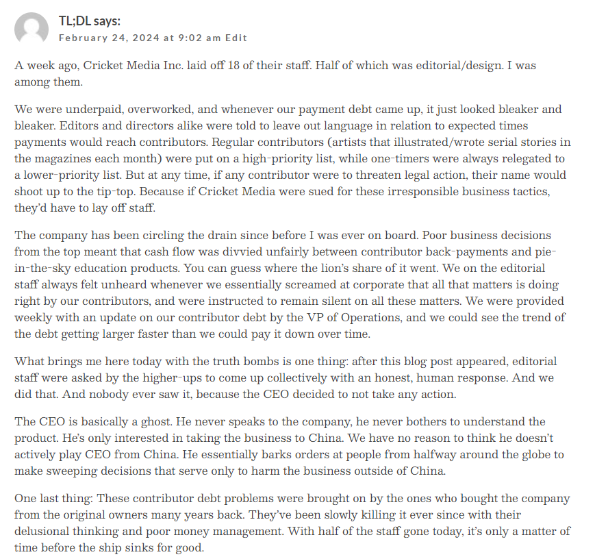 A week ago, Cricket Media Inc. laid off 18 of their staff. Half of which was editorial/design. I was among them.

We were underpaid, overworked, and whenever our payment debt came up, it just looked bleaker and bleaker. Editors and directors alike were told to leave out language in relation to expected times payments would reach contributors. Regular contributors (artists that illustrated/wrote serial stories in the magazines each month) were put on a high-priority list, while one-timers were always relegated to a lower-priority list. But at any time, if any contributor were to threaten legal action, their name would shoot up to the tip-top. Because if Cricket Media were sued for these irresponsible business tactics, they’d have to lay off staff.

The company has been circling the drain since before I was ever on board. Poor business decisions from the top meant that cash flow was divvied unfairly between contributor back-payments and pie-in-the-sky education products. You can guess where the lion’s share of it went. We on the editorial staff always felt unheard whenever we essentially screamed at corporate that all that matters is doing right by our contributors, and were instructed to remain silent on all these matters. We were provided weekly with an update on our contributor debt by the VP of Operations, and we could see the trend of the debt getting larger faster than we could pay it down over time.

What brings me here today with the truth bombs is one thing: after this blog post appeared, editorial staff were asked by the higher-ups to come up collectively with an honest, human response. And we did that. And nobody ever saw it, because the CEO decided to not take any action.

The CEO is basically a ghost. He never speaks to the company, he never bothers to understand the product. He’s only interested in taking the business to China. We have no reason to think he doesn’t actively play CEO from China. He essentially barks orders at people from halfway around the globe to make sweeping decisions that serve only to harm the business outside of China.

One last thing: These contributor debt problems were brought on by the ones who bought the company from the original owners many years back. They’ve been slowly killing it ever since with their delusional thinking and poor money management. With half of the staff gone today, it’s only a matter of time before the ship sinks for good.