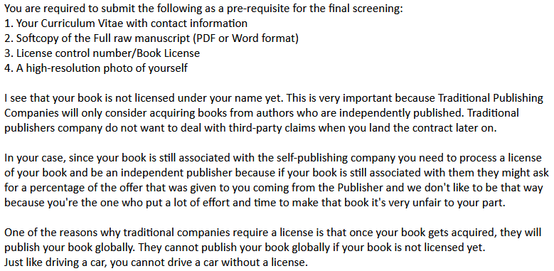 You are required to submit the following as a pre-requisite for the final screening:
1. Your Curriculum Vitae with contact information
2. Softcopy of the Full raw manuscript (PDF or Word format)
3. License control number/Book License
4. A high-resolution photo of yourself
I see that your book is not licensed under your name yet. This is very important because Traditional Publishing Companies will only consider acquiring books from authors who are independently published. Traditional publishers company do not want to deal with third-party claims when you land the contract later on.
In your case, since your book is still associated with the self-publishing company you need to process a license of your book and be an independent publisher because if your book is still associated with them they might ask for a percentage of the offer that was given to you coming from the Publisher and we don't like to be that way because you're the one who put a lot of effort and time to make that book it's very unfair to your part.
One of the reasons why traditional companies require a license is that once your book gets acquired, they will publish your book globally. They cannot publish your book globally if your book is not licensed yet.
Just like driving a car, you cannot drive a car without a license.