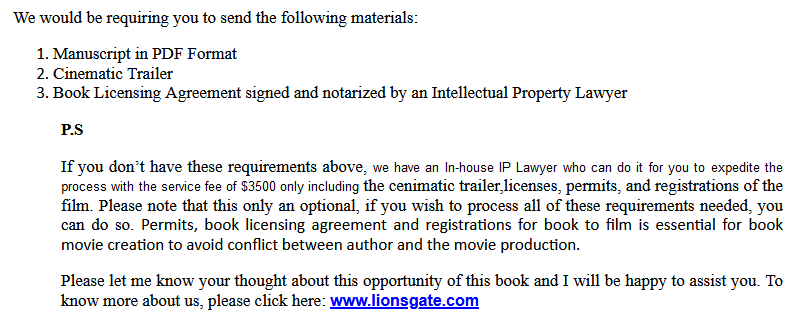 We would be requiring you to send the following materials:
1. Manuscript in PDF Format
2. Cinematic Trailer
3. Book Review
4. Book Licensing Agreement signed and notarized by an Intellectual Property Lawyer
P.S
If you don’t have these requirements above, we have an In-house IP Lawyer who can do it for you to expedite the process with the service fee of $3,500 including only the licenses, permits, and registrations of the film which is essential for book movie creation, to avoid conflict between author and movie production. Please know that a lawyer needs to specialize in Intellectual Property, and they must know and be fully aware about the process of getting the book converted into film.
Please let me know your thoughts about this opportunity of this book and I will be happy to assist you.