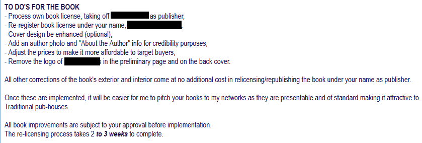 TO DO'S FOR THE BOOK
- Process own book license, taking off [redacted] as publisher,
- Re-register book license under your name, [redacted],
- Cover design be enhanced (optional),
- Add an author photo and "About the Author" info for credibility purposes,
- Adjust the prices to make it more affordable to target buyers,
- Remove the logo of [redacted] in the preliminary page and on the back cover.

All other corrections of the book's exterior and interior come at no additional cost in relicensing/republishing the book under your name as publisher.

Once these are implemented, it will be easier for me to pitch your books to my networks as they are presentable and of standard making it attractive to Traditional pub-houses.

All book improvements are subject to your approval before implementation.
The re-licensing process takes 2 to 3 weeks to complete.
