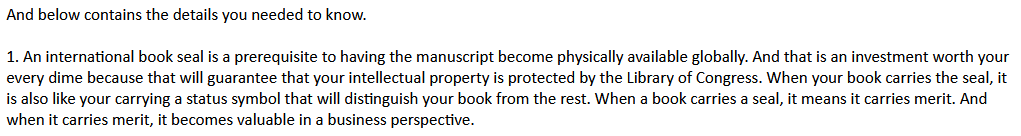 And below contains the details you needed to know.
1. An international book seal is a prerequisite to having the manuscript become physically available globally. And that is an investment worth your every dime because that will guarantee that your intellectual property is protected by the Library of Congress. When your book carries the seal, it is also like your carrying a status symbol that will distinguish your book from the rest. When a book carries a seal, it means it carries merit. And when it carries merit, it becomes valuable in a business perspective.