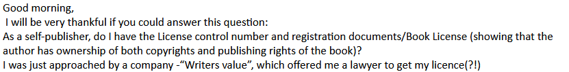 Good morning,
I will be very thankful if you could answer this question:
As a self-publisher, do I have the License control number and registration documents/Book License (showing that the author has ownership of both copyrights and publishing rights of the book)?
I was just approached by a company - "Writers value", which offered me a lawyer to get my licence (?!)