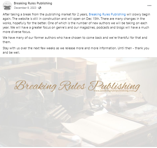 "After taking a break from the publishing market for 2 years, Breaking Rules Publishing will slowly begin again. The website is still in construction and will open on Dec 15th. There are many changes in the works, hopefully for the better. One of which is the number of new authors we will be taking on each year. We will have a greater focus on genre's and our magazines, podcasts and blogs will have a much more diverse focus.
We have many of our former authors who have chosen to come back and we're thankful for that and them.
Stay with us over the next few weeks as we release more and more information. Until then - thank you and be well."