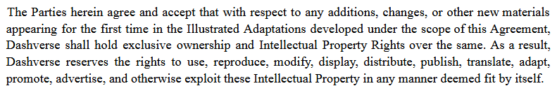 The Parties herein agree and accept that with respect to any additions, changes, or other new materials
appearing for the first time in the Illustrated Adaptations developed under the scope of this Agreement,
Dashverse shall hold exclusive ownership and Intellectual Property Rights over the same. As a result,
Dashverse reserves the rights to use, reproduce, modify, display, distribute, publish, translate, adapt,
promote, advertise, and otherwise exploit these Intellectual Property in any manner deemed fit by itself.