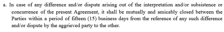 n case of any difference and/or dispute arising out of the interpretation and/or subsistence or
concurrence of the present Agreement, it shall be mutually and amicably closed between the
Parties within a period of fifteen (15) business days from the reference of any such difference and/or dispute by the aggrieved party to the other.