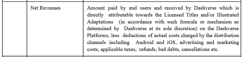Amount paid by end users and received by Dashverse which is
directly attributable towards the Licensed Titles and/or Illustrated
Adaptations (in accordance with such formula or mechanism as
determined by Dashverse at its sole discretion) on the Dashverse
Platforms, less deductions of actual costs charged by the distribution
channels including Android and iOS, advertising and marketing
costs, applicable taxes, refunds, bad debts, cancellations etc