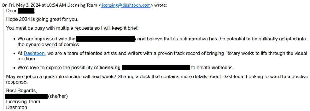 Dear [redacted],

Hope 2024 is going great for you.

You must be busy with multiple requests so I will keep it brief:

    We are impressed with [redacted] and believe that its rich narrative has the potential to be brilliantly adapted into the dynamic world of comics. 
    At Dashtoon, we are a team of talented artists and writers with a proven track record of bringing literary works to life through the visual medium.
    We’d love to explore the possibility of licensing [redacted] to create webtoons.

May we get on a quick introduction call next week? Sharing a deck that contains more details about Dashtoon. Looking forward to a positive response.

Best Regards,

[redacted] (she/her)
Licensing Team
Dashtoon