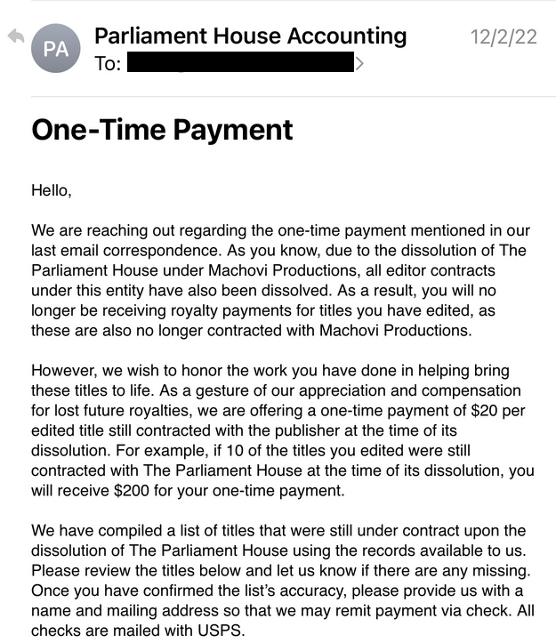 Screenshot of email from Parliament House Accounting announcing One-Time Payment: 

We are reaching out regarding the one-time payment mentioned in our last email correspondence. As you know, due to the dissolution of The Parliament House under Machovi Productions, all editor contracts under this entity have also been dissolved. As a result, you will no longer be receiving royalty payments for title you have edited, as these are also no longer contracted with Machovie Productions.

However, we wish to honor the work you have done in helping bring these titles to life. As a gesture of our appreciation and compensation for lost future royalties, we are offering a one-time payment of $20 per edited title still contracted with the publisher at the time of its dissolution.