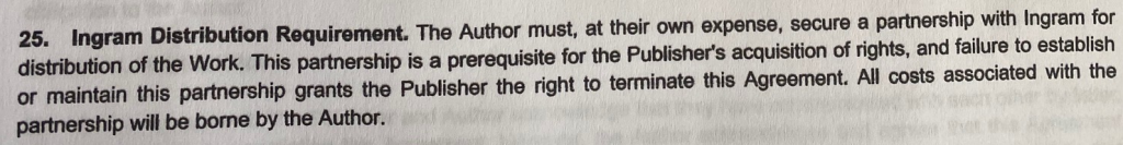 25. Ingram Distribution Requirement. The Author must, at their own expense, secure a partnership with Ingram for distribution of the Work. This partnership is a prerequisite for the Publisher's acquisition of rights, and failure to establish or maintain this partnership grants the Publisher the right to terminate this Agreement. All costs associated with the partnership will be borne by the Author.