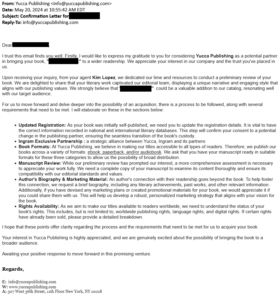 I trust this email finds you well. Firstly, I would like to express my gratitude to you for considering Yucca Publishing as a potential partner in bringing your book, "Stained Glass" to a wider readership. We appreciate your interest in our company and the trust you've placed in us.
 
Upon receiving your inquiry, from your agent Kim Lopez, we dedicated our time and resources to conduct a preliminary review of your book. We are delighted to share that your literary work captivated our editorial team, displaying a unique narrative and engaging style that aligns with our publishing values. We strongly believe that  [redacted] could be a valuable addition to our catalog, resonating well with our target audience.
 
For us to move forward and delve deeper into the possibility of an acquisition, there is a process to be followed, along with several requirements that need to be met.


    Updated Registration: As your book was initially self-published, we need you to update the registration details. It is vital to have the correct information recorded in national and international literary databases. This step will confirm your consent to a potential change in the publishing partner, ensuring the seamless transition of the book's custody.
    Ingram Exclusive Partnership : a strategic alliance between Yucca, Ingram and its partners
    Book Formats: At Yucca Publishing, we believe in making our titles accessible to all types of readers. Therefore, we publish our books across a variety of formats: ebook, paperback, and/or audiobook. We ask that you have your manuscript ready in suitable formats for these three categories to allow us the possibility of broad distribution.
    Manuscript Review: While our preliminary review has prompted our interest, a more comprehensive assessment is necessary to appreciate your work fully. We need a complete copy of your manuscript to examine its content thoroughly and ensure its compatibility with our editorial standards and values.
    Author's Biography & Marketing Material: An author's connection with their readership goes beyond the book. To help foster this connection, we request a brief biography, including any literary achievements, past works, and other relevant information. Additionally, if you have devised any marketing plans or created promotional materials for your book, we would appreciate it if you could share them with us. This will help us develop a robust, personalized marketing strategy that aligns with your vision for the book.
    Rights Availability: As we aim to make our titles available to readers worldwide, we need to understand the status of your book's rights. This includes, but is not limited to, worldwide publishing rights, language rights, and digital rights. If certain rights have already been sold, please provide a detailed breakdown.

I hope that these points offer clarity regarding the process and the requirements that need to be met for us to acquire your book.
 
Your interest in Yucca Publishing is highly appreciated, and we are genuinely excited about the possibility of bringing the book to a broader audience.