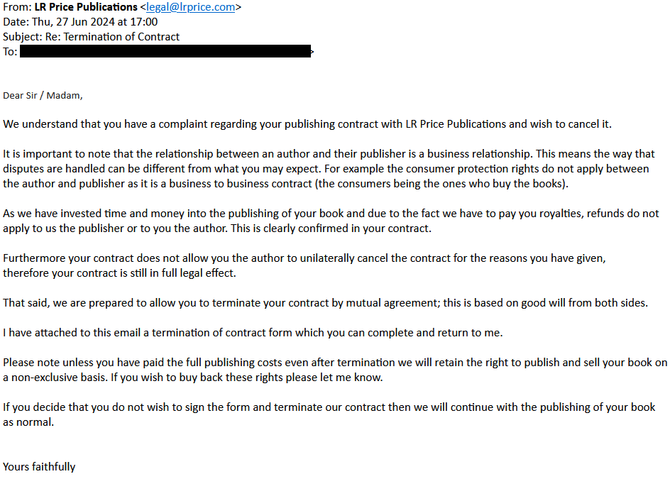 Dear Sir / Madam, 

We understand that you have a complaint regarding your publishing contract with LR Price Publications and wish to cancel it. 

It is important to note that the relationship between an author and their publisher is a business relationship. This means the way that disputes are handled can be different from what you may expect. For example the consumer protection rights do not apply between the author and publisher as it is a business to business contract (the consumers being the ones who buy the books). 

As we have invested time and money into the publishing of your book and due to the fact we have to pay you royalties, refunds do not apply to us the publisher or to you the author. This is clearly confirmed in your contract. 

Furthermore your contract does not allow you the author to unilaterally cancel the contract for the reasons you have given, therefore your contract is still in full legal effect. 

That said, we are prepared to allow you to terminate your contract by mutual agreement; this is based on good will from both sides. 

I have attached to this email a termination of contract form which you can complete and return to me. 

Please note unless you have paid the full publishing costs even after termination we will retain the right to publish and sell your book on a non-exclusive basis. If you wish to buy back these rights please let me know. 

If you decide that you do not wish to sign the form and terminate our contract then we will continue with the publishing of your book as normal. 

Yours faithfully
