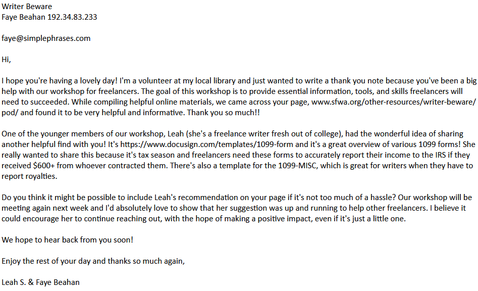Writer Beware
Faye Beahan 192.34.83.233

faye@simplephrases.com

Hi,

I hope you're having a lovely day! I'm a volunteer at my local library and just wanted to write a thank you note because you've been a big help with our workshop for freelancers. The goal of this workshop is to provide essential information, tools, and skills freelancers will need to succeeded. While compiling helpful online materials, we came across your page, www.sfwa.org/other-resources/writer-beware/pod/ and found it to be very helpful and informative. Thank you so much!!

One of the younger members of our workshop, Leah (she's a freelance writer fresh out of college), had the wonderful idea of sharing another helpful find with you! It's https://www.docusign.com/templates/1099-form and it's a great overview of various 1099 forms! She really wanted to share this because it's tax season and freelancers need these forms to accurately report their income to the IRS if they received $600+ from whoever contracted them. There's also a template for the 1099-MISC, which is great for writers when they have to report royalties.

Do you think it might be possible to include Leah's recommendation on your page if it's not too much of a hassle? Our workshop will be meeting again next week and I'd absolutely love to show that her suggestion was up and running to help other freelancers. I believe it could encourage her to continue reaching out, with the hope of making a positive impact, even if it's just a little one.

We hope to hear back from you soon!

Enjoy the rest of your day and thanks so much again,

Leah S. & Faye Beahan 