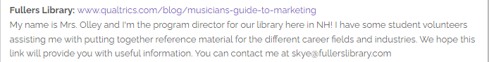 Fullers Library: www.qualtrics.com/blog/musicians-guide-to-marketing
My name is Mrs. Olley and I'm the program director for our library here in NH! I have some student volunteers assisting me with putting together reference material for the different career fields and industries. We hope this link will provide you with useful information. You can contact me at skye@fullerslibrary.com