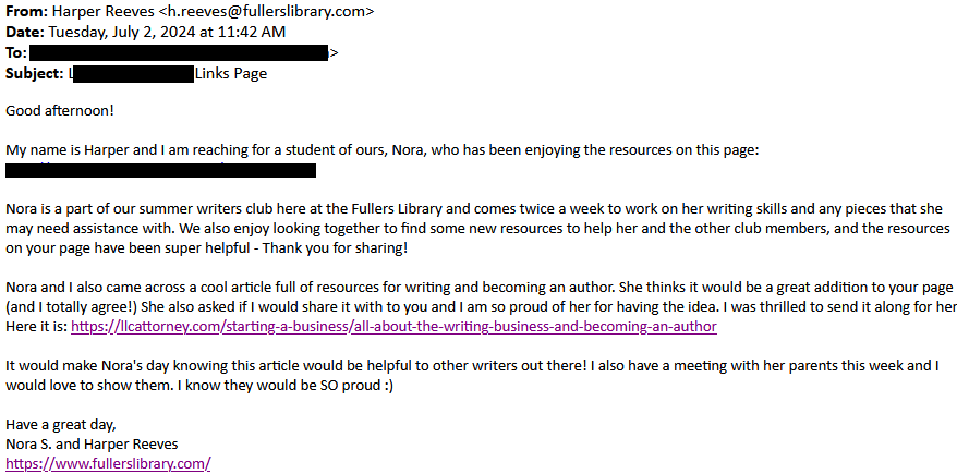 Good afternoon!

My name is Harper and I am reaching for a student of ours, Nora, who has been enjoying the resources on this page: [redacted]

Nora is a part of our summer writers club here at the Fullers Library and comes twice a week to work on her writing skills and any pieces that she may need assistance with. We also enjoy looking together to find some new resources to help her and the other club members, and the resources on your page have been super helpful - Thank you for sharing!

Nora and I also came across a cool article full of resources for writing and becoming an author. She thinks it would be a great addition to your page (and I totally agree!) She also asked if I would share it with to you and I am so proud of her for having the idea. I was thrilled to send it along for her. Here it is: https://llcattorney.com/starting-a-business/all-about-the-writing-business-and-becoming-an-author

It would make Nora's day knowing this article would be helpful to other writers out there! I also have a meeting with her parents this week and I would love to show them. I know they would be SO proud :)

Have a great day,
Nora S. and Harper Reeves
https://www.fullerslibrary.com/