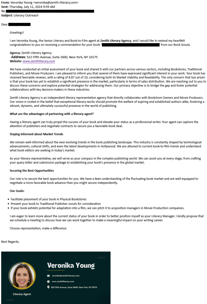 Solicitation from "agent Veronika Young of Zenith Literary:

 We have conducted an initial assessment of your book and shared it with our partners across various sectors, including Bookstores, Traditional Publishers, and Movie Producers. I am pleased to inform you that several of them have expressed significant interest in your work. Your book has received favorable reviews, with a rating of 8.87 out of 10, considering both its Market Viability and Readability. The only concern that has arisen is that your book has yet to establish a significant presence in the market, particularly in terms of sales distribution. We are reaching out to you to discuss these concerns and explore potential strategies for addressing them. Our primary objective is to bridge the gap and foster potential collaborations with key decision-makers in these industries.

Zenith Literary Agency is an independent literary representation agency that directly collaborates with Bookstore Owners and Movie Producers. Our vision is rooted in the belief that exceptional literary works should promote the welfare of aspiring and established authors alike, fostering a vibrant, dynamic, and ultimately successful presence in the world of publishing.

What are the advantages of partnering with a literary agent?

Having a literary agent can truly propel the success of your book and elevate your status as a professional writer. Your agent can capture the attention of publishers and negotiate contracts to secure you a favorable book deal.

Staying Informed about Market Trends

 We remain well-informed about the ever-evolving trends in the book publishing landscape. This industry is constantly shaped by technological advancements, cultural shifts, and even the latest developments in Hollywood. We are attuned to current book-to-film trends and understand what book editors are seeking in today's market.

 As your literary representative, we will serve as your compass in the complex publishing world. We can assist you at every stage, from crafting your query letter and submission package to establishing your book's presence in the global market.

Securing the Best Opportunities

 Our role is to secure the best opportunities for you. We have a keen understanding of the fluctuating book market and are well-equipped to negotiate a more favorable book advance than you might secure independently.

 Our Goals:

     Facilitate placement of your book in Physical Bookstores
    Present your book to Traditional Publisher scouts for consideration
    If your book exhibits potential for adaptation into a film, we can pitch it to acquisition managers in Movie Production companies.

I am eager to learn more about the current status of your book in order to better position myself as your Literary Manager. I kindly propose that we schedule a meeting to discuss how we can work together to make a meaningful impact on your writing career.

 Choose representation, make a difference.