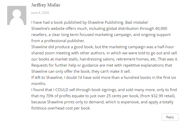 Complaint by Jeffrey Muller:
I have had a book published by Shawline Publishing. Bad mistake!
Shawline’s website offers much, including global distribution through 40,000 resellers, a clear long term focused marketing campaign, and ongoing support from a professional publisher.
Shawline did produce a good book, but the marketing campaign was a half-hour shared zoom meeting with other authors, in which we were told to go out and sell our books at market stalls, hairdressing salons, retirement homes, etc. That was it. Requests for further help or guidance are met with repetitive explanations that Shawline can only offer the book, they can’t make it sell.
If left to Shawline, I doubt I’d have sold more than a hundred books in the first six months.
I found that I COULD sell through book signings, and sold many more, only to find that my 70% of profits equate to just over 25 cents per book, (from $32.99 retail), because Shawline prints only to demand, which is expensive, and apply a totally fictitious overhead cost per book.