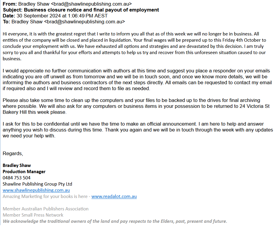 Screenshot of Shawline liquidation announcement:
Hi, everyone, it is with the greatest regret that I write to inform you all that as of this week we sill no longer be in business. Your final wages will be prepared up to this Friday 4th October to conclude your employment with us. We have exhausted all options and strategies and are devastated by this decision. I am truly sorry to you all and thankful for your efforts and attempts to help us try and recover from this unforeseen situation caused to our business.
I would appreciate no further communication with authors at this time and suggest you place a responder on your emails indicating you are off unwell as from tomorrow and we will be in touch soon, and once we know more details we will be informing the authors and business contractors of the next steps directly. All emails can be requested to contavct my email if required also and I will review and record them to file as needed.
Please also take some time to clean up the computers and your files to be backed up to the drives for final archiving where possible. We will also ask for any computers or business items in your possession to be returned to 24 Victoria St. Bakery Hill this week please.
I ask for this to be confidential until we have the time to make an official announcement. I am here to help and answer anything you wish to discuss during this time. Thank you again and we will be in touch through the week with any updates we need your help with.
Regards,
Bradly Shaw
Production Manager
