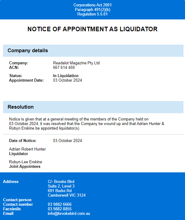 Appointment of liquidator for Readalot Magazine Pty Ltd Ltd as of October 3, 2024
Notice is given that at a general meeting of the members of the company held on 03 October 2024 it was resolved that the Company be wound up and that Adrian Hunter & Robyn Erskine be appointed liquidator(s).
Adrian Robert Hunter
Joint Liquidator
Robyn Erskine
Joint Appointee