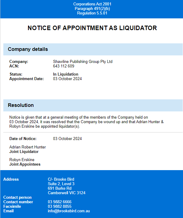 Appointment of liquidator for Shawline Publishing Group Pty Ltd as of October 3, 2024
Notice is given that at a general meeting of the members of the company held on 03 October 2024 it was resolved that the Company be wound up and that Adrian Hunter & Robyn Erskine be appointed liquidator(s).
Adrian Robert Hunter
Joint Liquidator
Robyn Erskine
Joint Appointee