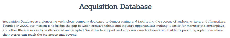 Acquisition Database

Acquisition Database is a pioneering technology company dedicated to democratizing and facilitating the success of authors, writers, and filmmakers. Founded in 2000, our mission is to bridge the gap between creative talents and industry opportunities, making it easier for manuscripts, screenplays, and other literary works to be discovered and adapted. We strive to support and empower creative talents worldwide by providing a platform where their stories can reach the big screen and beyond.