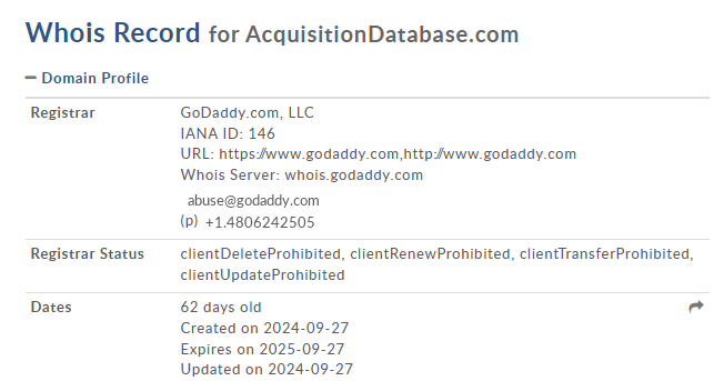 Whois Record for AcquisitionDatabase.com

 Domain Profile
Registrar	GoDaddy.com, LLC
IANA ID: 146
URL: https://www.godaddy.com,http://www.godaddy.com
Whois Server: whois.godaddy.com

Registrar Status	clientDeleteProhibited, clientRenewProhibited, clientTransferProhibited, clientUpdateProhibited
Dates	62 days old
Created on 2024-09-27
Expires on 2025-09-27
Updated on 2024-09-27