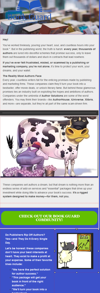 Book Guard logo

Hey!

You’ve worked tirelessly, pouring your heart, soul, and countless hours into your book ". But in the publishing world, the truth is harsh: every year, thousands of authors are lured into deceitful schemes that promise success, only to leave them out thousands of dollars and stuck in contracts that lead nowhere.

If you’ve ever felt frustrated, misled, or scammed by a publishing or marketing company, you’re not alone. It’s time to protect your work, your dreams, and your wallet.

The Reality Most Authors Face
Every year, countless writers fall for the enticing promises made by publishing and marketing firms. These companies claim they’ll turn your book into a bestseller, offer movie deals, or unlock literary fame. But behind these glamorous promises lies an industry built on exploiting the hopes and ambitions of authors. Companies under the umbrella of Author Solutions are some of the worst offenders. You may think their brands—like AuthorHouse, iUniverse, Xlibris, and more—are separate, but they’re all part of the same scam-driven firm.

Graphic of a farmer milking a cash cow for buckets of $$$

These companies sell authors a dream, but that dream is nothing more than an endless series of add-on services and "essential" packages that drive up your investment while doing little to advance your book’s success. It’s a rigged system designed to make money—for them, not you.
Radio button with text: Check Out Our Book Guard Community!

Do Publishers Rip Off Authors? Yes—and They Do It Every Single Day.

Let’s be honest: these companies don’t have your best interests at heart. They exist to make a profit at your expense. Some of their favorite lines include:

    "We have the perfect solution for author success."
    "This package will get your book in front of the right audience."
    "We’ll turn your book into a bestseller.".