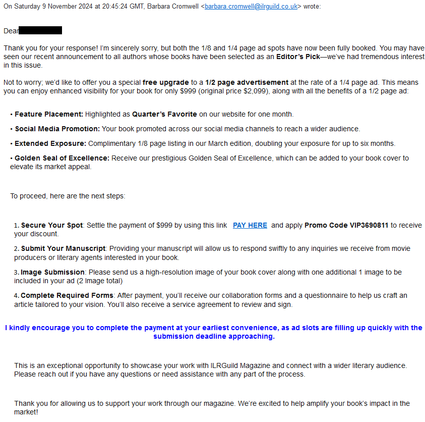  On Saturday 9 November 2024 at 20:45:24 GMT, Barbara Cromwell <barbara.cromwell@ilrguild.co.uk> wrote:


Dear Ms. Martin,


Thank you for your response! I’m sincerely sorry, but both the 1/8 and 1/4 page ad spots have now been fully booked. You may have seen our recent announcement to all authors whose books have been selected as an Editor’s Pick—we’ve had tremendous interest in this issue.


Not to worry; we’d like to offer you a special free upgrade to a 1/2 page advertisement at the rate of a 1/4 page ad. This means you can enjoy enhanced visibility for your book for only $999 (original price $2,099), along with all the benefits of a 1/2 page ad:


•	Feature Placement: Highlighted as Quarter’s Favorite on our website for one month.
•	Social Media Promotion: Your book promoted across our social media channels to reach a wider audience.
•	Extended Exposure: Complimentary 1/8 page listing in our March edition, doubling your exposure for up to six months.
•	Golden Seal of Excellence: Receive our prestigious Golden Seal of Excellence, which can be added to your book cover to elevate its market appeal.

To proceed, here are the next steps:

1.	Secure Your Spot: Settle the payment of $999 by using this link   PAY HERE  and apply Promo Code VIP3690811 to receive your discount.
2.	Submit Your Manuscript: Providing your manuscript will allow us to respond swiftly to any inquiries we receive from movie producers or literary agents interested in your book.
3.	Image Submission: Please send us a high-resolution image of your book cover along with one additional 1 image to be included in your ad (2 Image total)
4.	Complete Required Forms: After payment, you’ll receive our collaboration forms and a questionnaire to help us craft an article tailored to your vision. You’ll also receive a service agreement to review and sign.

I kindly encourage you to complete the payment at your earliest convenience, as ad slots are filling up quickly with the submission deadline approaching.

This is an exceptional opportunity to showcase your work with ILRGuild Magazine and connect with a wider literary audience. Please reach out if you have any questions or need assistance with any part of the process.

Thank you for allowing us to support your work through our magazine. We’re excited to help amplify your book’s impact in the market!