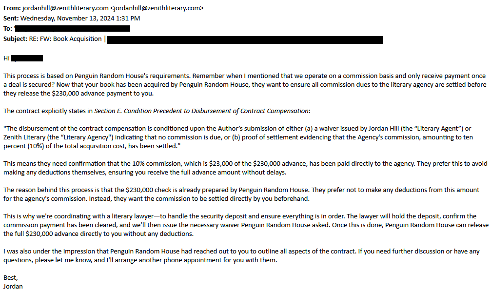 From: jordanhill@zenithliterary.com <jordanhill@zenithliterary.com>
Sent: Wednesday, November 13, 2024 1:31 PM
To: [redacted
Subject: RE: FW: Book Acquisition | [redacted]

Hi [redacted],

 

This process is based on Penguin Random House's requirements. Remember when I mentioned that we operate on a commission basis and only receive payment once a deal is secured? Now that your book has been acquired by Penguin Random House, they want to ensure all commission dues to the literary agency are settled before they release the $230,000 advance payment to you.

The contract explicitly states in Section E. Condition Precedent to Disbursement of Contract Compensation:

"The disbursement of the contract compensation is conditioned upon the Author’s submission of either (a) a waiver issued by Jordan Hill (the “Literary Agent”) or Zenith Literary (the “Literary Agency") indicating that no commission is due, or (b) proof of settlement evidencing that the Agency's commission, amounting to ten percent (10%) of the total acquisition cost, has been settled."

This means they need confirmation that the 10% commission, which is $23,000 of the $230,000 advance, has been paid directly to the agency. They prefer this to avoid making any deductions themselves, ensuring you receive the full advance amount without delays

The reason behind this process is that the $230,000 check is already prepared by Penguin Random House. They prefer not to make any deductions from this amount for the agency's commission. Instead, they want the commission to be settled directly by you beforehand.

This is why we're coordinating with a literary lawyer—to handle the security deposit and ensure everything is in order. The lawyer will hold the deposit, confirm the commission payment has been cleared, and we’ll then issue the necessary waiver Penguin Random House asked. Once this is done, Penguin Random House can release the full $230,000 advance directly to you without any deductions.

I was also under the impression that Penguin Random House had reached out to you to outline all aspects of the contract. If you need further discussion or have any questions, please let me know, and I'll arrange another phone appointment for you with them.

Best,
Jordan