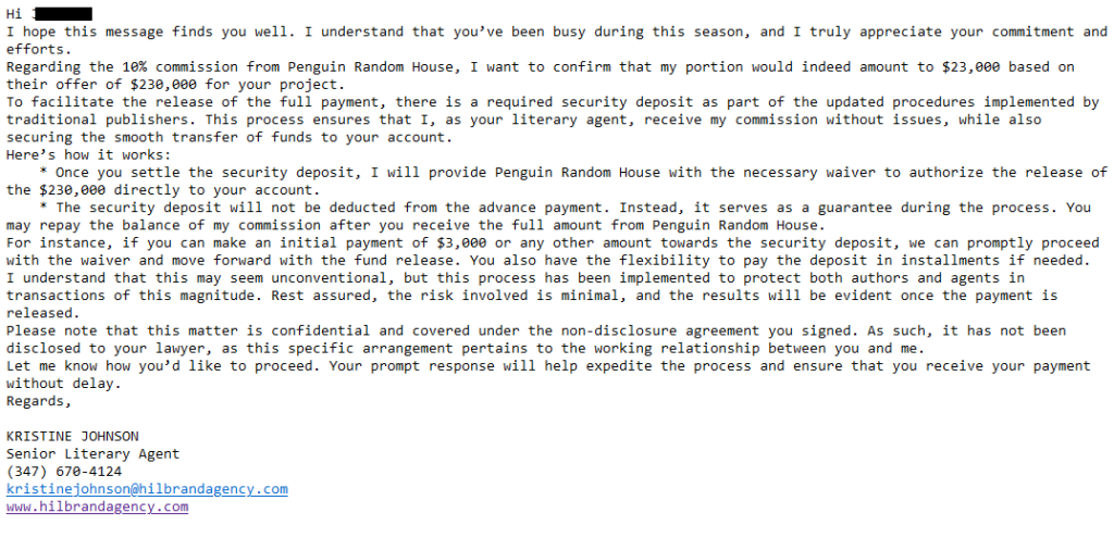Hi [redacted],
I hope this message finds you well. I understand that you’ve been busy during this season, and I truly appreciate your commitment and efforts.
Regarding the 10% commission from Penguin Random House, I want to confirm that my portion would indeed amount to $23,000 based on their offer of $230,000 for your project.
To facilitate the release of the full payment, there is a required security deposit as part of the updated procedures implemented by traditional publishers. This process ensures that I, as your literary agent, receive my commission without issues, while also securing the smooth transfer of funds to your account.
Here’s how it works:
    * Once you settle the security deposit, I will provide Penguin Random House with the necessary waiver to authorize the release of the $230,000 directly to your account.
    * The security deposit will not be deducted from the advance payment. Instead, it serves as a guarantee during the process. You may repay the balance of my commission after you receive the full amount from Penguin Random House.
For instance, if you can make an initial payment of $3,000 or any other amount towards the security deposit, we can promptly proceed with the waiver and move forward with the fund release. You also have the flexibility to pay the deposit in installments if needed.
I understand that this may seem unconventional, but this process has been implemented to protect both authors and agents in transactions of this magnitude. Rest assured, the risk involved is minimal, and the results will be evident once the payment is released.
Please note that this matter is confidential and covered under the non-disclosure agreement you signed. As such, it has not been disclosed to your lawyer, as this specific arrangement pertains to the working relationship between you and me.
Let me know how you’d like to proceed. Your prompt response will help expedite the process and ensure that you receive your payment without delay.
Regards, 

KRISTINE JOHNSON
Senior Literary Agent
(347) 670-4124
kristinejohnson@hilbrandagency.com
www.hilbrandagency.com
