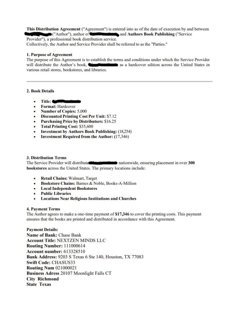 This Distribution Agreement ("Agreement") is entered into as of the date of execution by and between
[redacted] ("Author"), author of [redacted] , and Authors Book Publishing ("Service
Provider"), a professional book distribution service.
Collectively, the Author and Service Provider shall be referred to as the "Parties."
1. Purpose of Agreement
The purpose of this Agreement is to establish the terms and conditions under which the Service Provider
will distribute the Author’s book, Blood on Cards, as a hardcover edition across the United States in
various retail stores, bookstores, and libraries.
2. Book Details
• Title: [redacted]
• Format: Hardcover
• Number of Copies: 5,000
• Discounted Printing Cost Per Unit: $7.12
• Purchasing Price by Distributors: $16.25
• Total Printing Cost: $35,600
• Investment by Authors Book Publishing: (18,254)
• Investment Required from the Author: (17,346)
3. Distribution Terms
The Service Provider will distribute [redacted] nationwide, ensuring placement in over 300
bookstores across the United States. The primary locations include:
• Retail Chains: Walmart, Target
• Bookstore Chains: Barnes & Noble, Books-A-Million
• Local Independent Bookstores
• Public Libraries
• Locations Near ReligiousInstitutions and Churches
4. Payment Terms
The Author agrees to make a one-time payment of $17,346 to cover the printing costs. This payment
ensures that the books are printed and distributed in accordance with this Agreement.
Payment Details:
Name of Bank: Chase Bank
Account Title: NEXTZEN MINDS LLC
Routing Number: 111000614
Account number: 613328510
Bank Address: 9203 S Texas 6 Ste 140, Houston, TX 77083
Swift Code: CHASUS33
Routing Num 021000021
Business Adress 20107 Moonlight Falls CT
City Richmond
State Texas