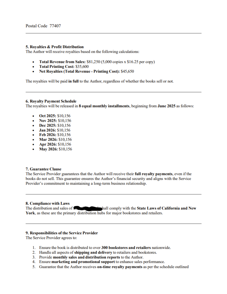 Postal Code 77407
5. Royalties & Profit Distribution
The Author will receive royalties based on the following calculations:
• Total Revenue from Sales: $81,250 (5,000 copies x $16.25 per copy)
• Total Printing Cost: $35,600
• Net Royalties (Total Revenue - Printing Cost): $45,650
The royalties will be paid in full to the Author, regardless of whether the books sell or not.
6. Royalty Payment Schedule
The royalties will be released in 8 equal monthly installments, beginning from June 2025 as follows:
• Oct 2025: $10,156
• Nov 2025: $10,156
• Dec 2025: $10,156
• Jan 2026: $10,156
• Feb 2026: $10,156
• Mar 2026: $10,156
• Apr 2026: $10,156
• May 2026: $10,156
7. Guarantee Clause
The Service Provider guarantees that the Author will receive their full royalty payments, even if the
books do not sell. This guarantee ensures the Author’s financial security and aligns with the Service
Provider’s commitment to maintaining a long-term business relationship.
8. Compliance with Laws
The distribution and sales of [redacted] shall comply with the State Laws of California and New
York, as these are the primary distribution hubs for major bookstores and retailers.
9. Responsibilities of the Service Provider
The Service Provider agrees to:
1. Ensure the book is distributed to over 300 bookstores and retailers nationwide.
2. Handle all aspects of shipping and delivery to retailers and bookstores.
3. Provide monthly sales and distribution reports to the Author.
4. Ensure marketing and promotional support to enhance sales performance.
5. Guarantee that the Author receives on-time royalty payments as per the schedule outlined