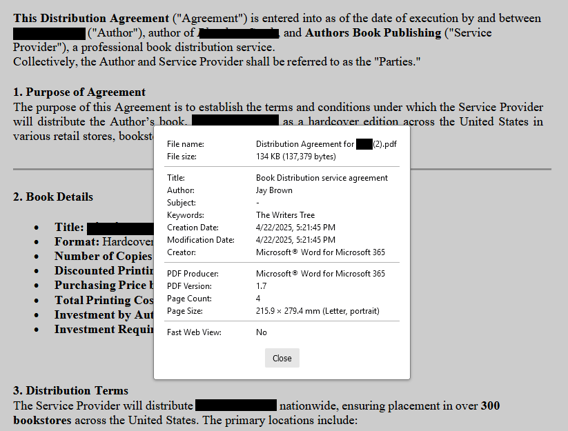 Screenshot of page 1 of a fake distribution agreement, overlaid with Document Propertise window:

 File name:
Distribution Agreement for [redacted] (2).pdf
File size:
134 KB (137,379 bytes)
Title:
Book Distribution service agreement
Author:
Jay Brown
Subject:
-
Keywords:
The Writers Tree
Creation Date:
4/22/2025, 5:21:45 PM
Modification Date:
4/22/2025, 5:21:45 PM
Creator:
Microsoft® Word for Microsoft 365
PDF Producer:

Microsoft® Word for Microsoft 365
PDF Version:1.7
Page Count: 
4
Page Size: 
215.9 × 279.4 mm (Letter, portrait) 