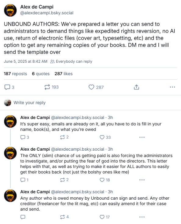 Screenshot of Bluesky post by Alex de Campi:
UNBOUND AUTHORS: We’ve prepared a letter you can send to administrators to demand things like expedited rights reversion, no AI use, return of electronic files (cover art, typesetting, etc) and the option to get any remaining copies of your books. DM me and I will send the template over
It’s super easy, emails are already on it, all you have to do is fill in your name, book(s), and what you’re owed
The ONLY (slim) chance of us getting paid is also forcing the administrators to investigate, and/or putting the fear of god into the directors. This letter helps with that, as well as trying to make it easier for ALL authors to easily get their books back (not just the bolshy ones like me)
Any author who is owed money by Unbound can sign and send. Any other creditor (freelancer for the lit mag, etc) can easily amend it for their case and send.